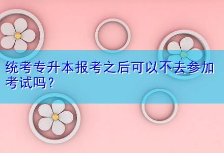 統(tǒng)考專升本報考之后可以不去參加考試嗎？