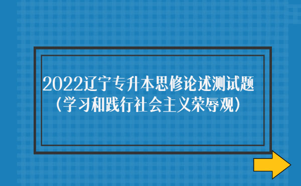 2022遼寧專升本思修論述測試題(學(xué)習(xí)和踐行社會主義榮辱觀)