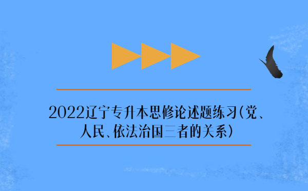 2022遼寧專升本思修論述題練習(xí)(黨、人民、依法治國三者的關(guān)系)