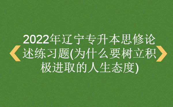 2022年遼寧專升本思修論述練習題(為什么要樹立積極進取的人生態(tài)度)