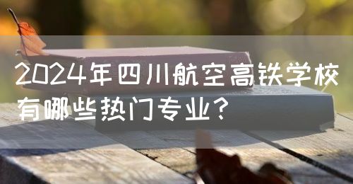 2024年四川航空高鐵學校有哪些熱門專業(yè)？(圖1)