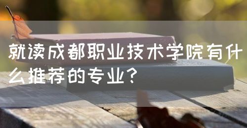 就讀成都職業(yè)技術學院有什么推薦的專業(yè)？(圖1)