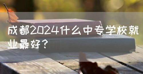 成都2024什么中專學校就業(yè)最好？(圖1)