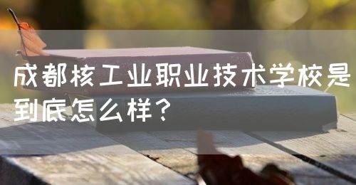 成都核工業(yè)職業(yè)技術學校是到底怎么樣？(圖1)