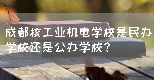 成都核工業(yè)機(jī)電學(xué)校是民辦學(xué)校還是公辦學(xué)校？(圖1)