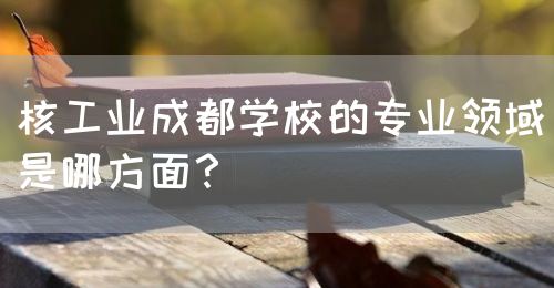 核工業(yè)成都學(xué)校的專業(yè)領(lǐng)域是哪方面？(圖1)