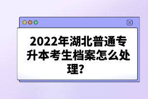 2022年湖北普通專升本考生檔案怎么處理？