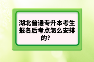 湖北普通專升本考生報(bào)名后考點(diǎn)怎么安排的？