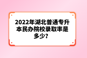 2022年湖北普通專升本民辦院校錄取率是多少？