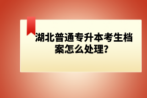 湖北普通專(zhuān)升本考生檔案怎么處理？