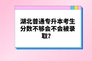 湖北普通專升本考生分?jǐn)?shù)不夠會(huì)不會(huì)被錄??？