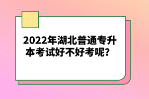 2022年湖北普通專升本考試好不好考呢？