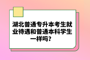 湖北普通專升本考生就業(yè)待遇和普通本科學(xué)生一樣嗎？