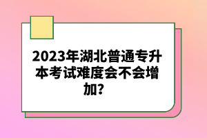 2023年湖北普通專升本考試難度會不會增加？