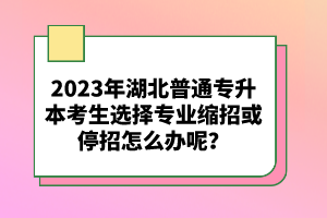 2023年湖北普通專升本考生選擇專業(yè)縮招或停招怎么辦呢？