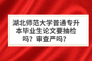 湖北師范大學(xué)普通專(zhuān)升本畢業(yè)生論文要抽檢嗎？審查嚴(yán)嗎？