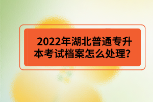 2022年湖北普通專升本考試檔案怎么處理？