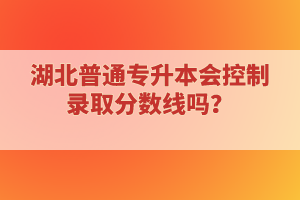 湖北普通專升本會控制錄取分?jǐn)?shù)線嗎？