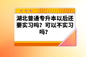 湖北普通專升本以后還要實(shí)習(xí)嗎？可以不實(shí)習(xí)嗎？