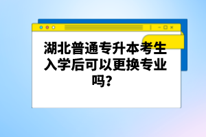 湖北普通專(zhuān)升本考生入學(xué)后可以更換專(zhuān)業(yè)嗎？