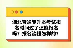 湖北普通專升本考試報名時間過了還能報名嗎？報名流程怎樣的？