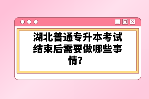 湖北普通專(zhuān)升本考試結(jié)束后需要做哪些事情？