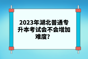 2023年湖北普通專升本考試會不會增加難度？