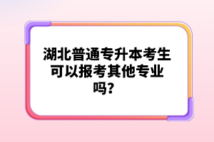 湖北普通專升本考生可以報考其他專業(yè)嗎？