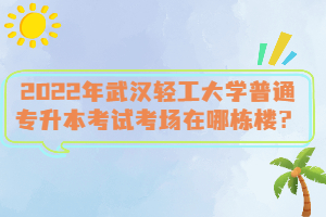 2022年武漢輕工大學(xué)普通專升本考試考場(chǎng)在哪棟樓？