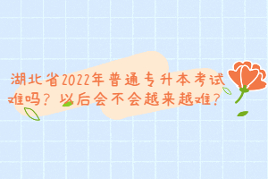 湖北省2022年普通專升本考試難嗎？以后會不會越來越難？