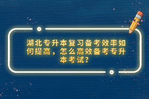 湖北專升本復(fù)習(xí)備考效率如何提高，怎么高效備考專升本考試？