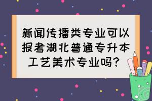 新聞傳播類專業(yè)可以報(bào)考湖北普通專升本工藝美術(shù)專業(yè)嗎？