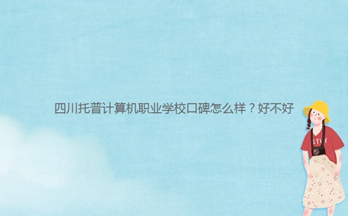 四川托普計算機職業(yè)學校口碑怎么樣？好不好