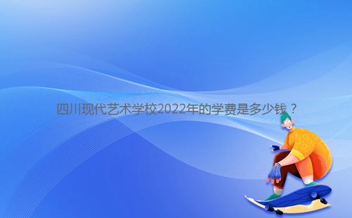 四川現代藝術學校2022年的學費是多少錢？