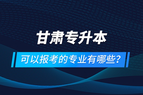 甘肅專升本可以報考的專業(yè)有哪些？