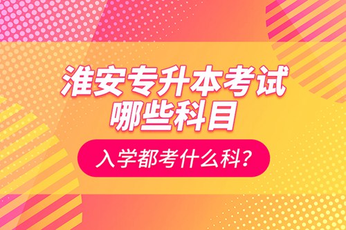 淮安專升本考試哪些科目？入學(xué)都考什么科？