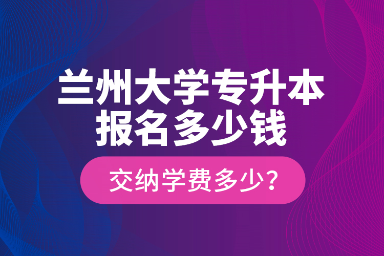 蘭州大學(xué)專升本報(bào)名多少錢？交納學(xué)費(fèi)多少？