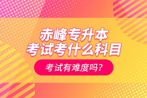 赤峰專升本考試考什么科目？考試有難度嗎？