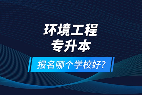 環(huán)境工程專升本報名什么學校好？