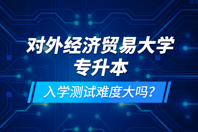 對外經濟貿易大學專升本入學測試難度大嗎？