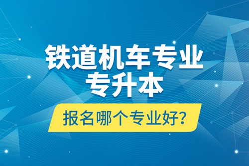 鐵道機(jī)車專業(yè)專升本報(bào)名哪個(gè)專業(yè)好？