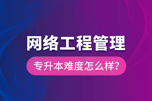 網(wǎng)絡工程管理專升本難度怎么樣？