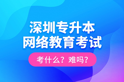 深圳專升本網(wǎng)絡(luò)教育考試考什么？難嗎？