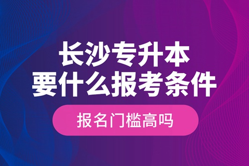 長沙專升本要什么報考條件？報名門檻高嗎？